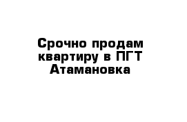 Срочно продам квартиру в ПГТ Атамановка